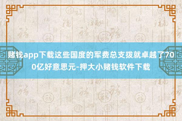 赌钱app下载这些国度的军费总支拨就卓越了700亿好意思元-押大小赌钱软件下载
