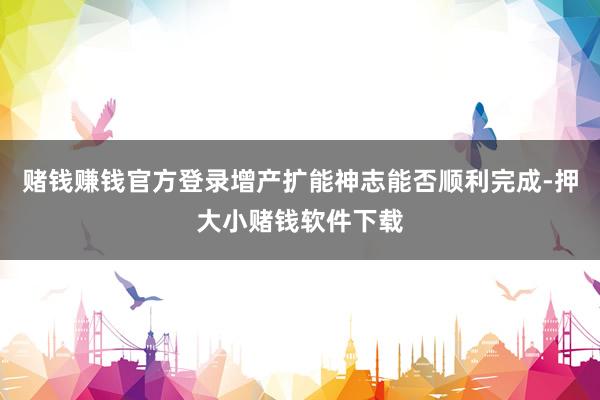 赌钱赚钱官方登录增产扩能神志能否顺利完成-押大小赌钱软件下载