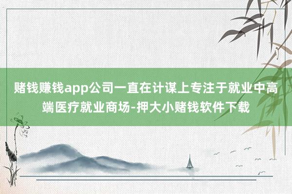 赌钱赚钱app　　公司一直在计谋上专注于就业中高端医疗就业商场-押大小赌钱软件下载