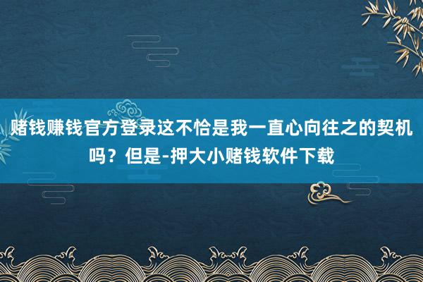 赌钱赚钱官方登录这不恰是我一直心向往之的契机吗？但是-押大小赌钱软件下载