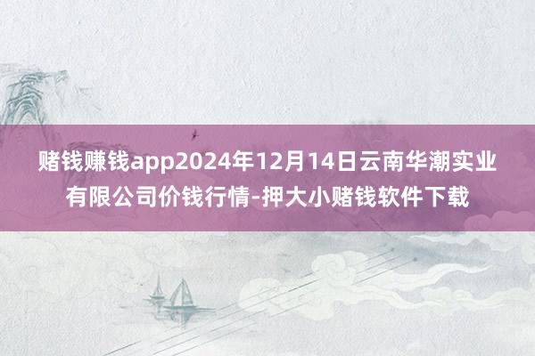 赌钱赚钱app2024年12月14日云南华潮实业有限公司价钱行情-押大小赌钱软件下载