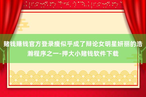 赌钱赚钱官方登录瘦似乎成了辩论女明星妍丽的浩瀚程序之一-押大小赌钱软件下载