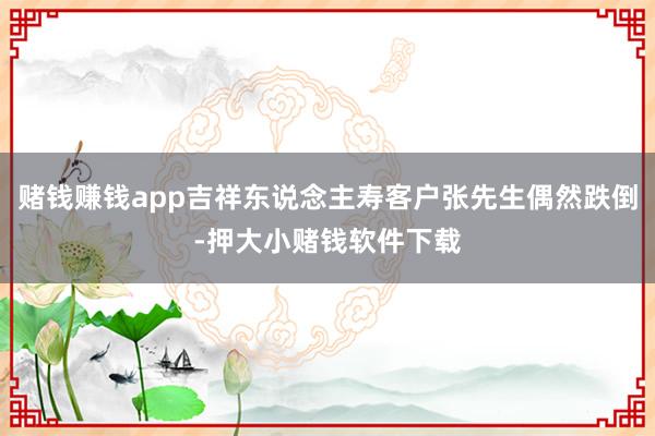 赌钱赚钱app吉祥东说念主寿客户张先生偶然跌倒-押大小赌钱软件下载