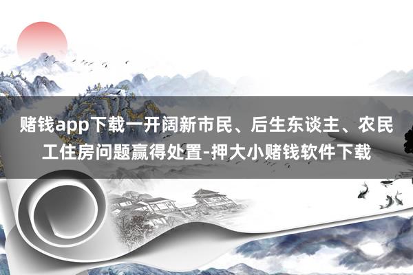 赌钱app下载一开阔新市民、后生东谈主、农民工住房问题赢得处置-押大小赌钱软件下载