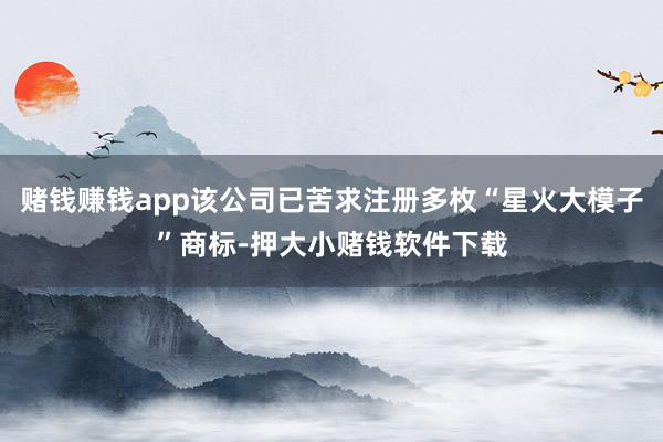 赌钱赚钱app该公司已苦求注册多枚“星火大模子”商标-押大小赌钱软件下载