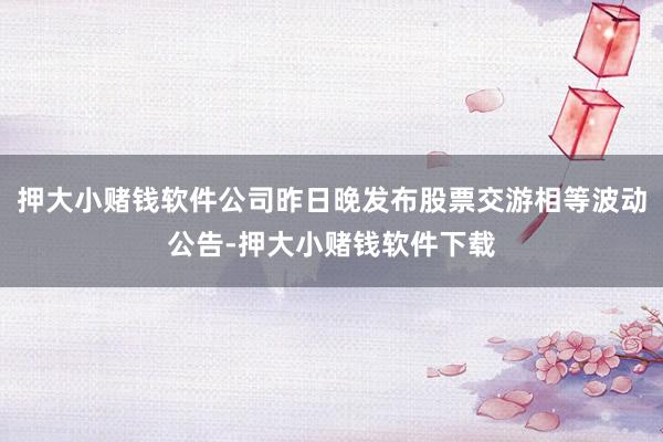 押大小赌钱软件公司昨日晚发布股票交游相等波动公告-押大小赌钱软件下载