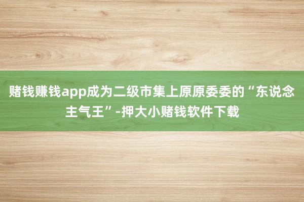 赌钱赚钱app成为二级市集上原原委委的“东说念主气王”-押大小赌钱软件下载