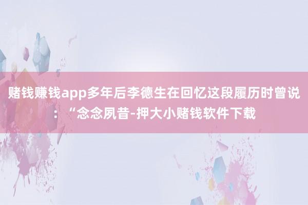 赌钱赚钱app多年后李德生在回忆这段履历时曾说：“念念夙昔-押大小赌钱软件下载