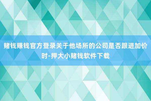 赌钱赚钱官方登录关于他场所的公司是否跟进加价时-押大小赌钱软件下载