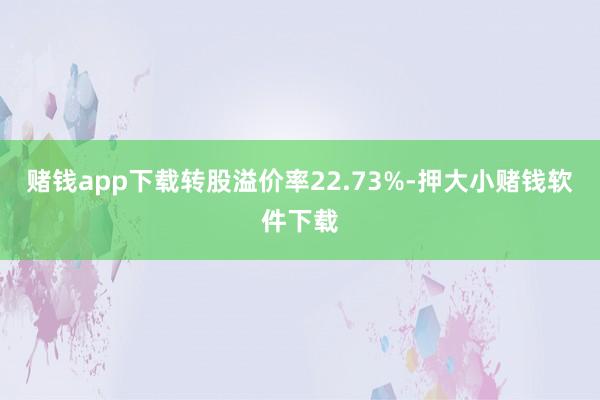 赌钱app下载转股溢价率22.73%-押大小赌钱软件下载