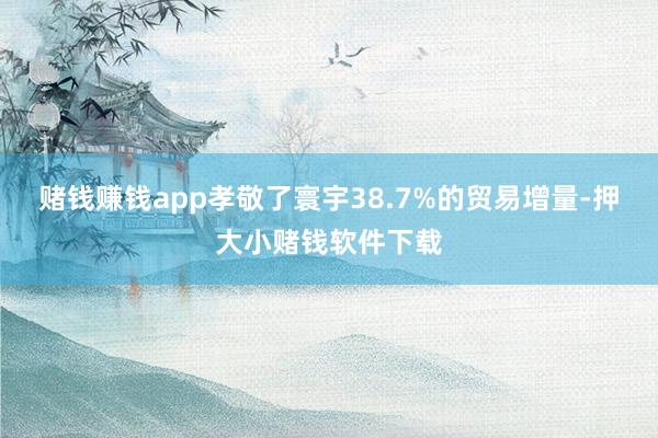 赌钱赚钱app孝敬了寰宇38.7%的贸易增量-押大小赌钱软件下载