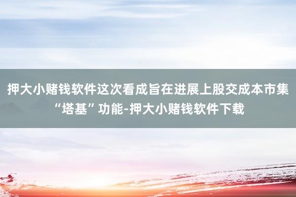 押大小赌钱软件这次看成旨在进展上股交成本市集“塔基”功能-押大小赌钱软件下载
