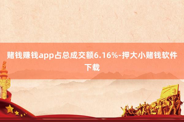 赌钱赚钱app占总成交额6.16%-押大小赌钱软件下载