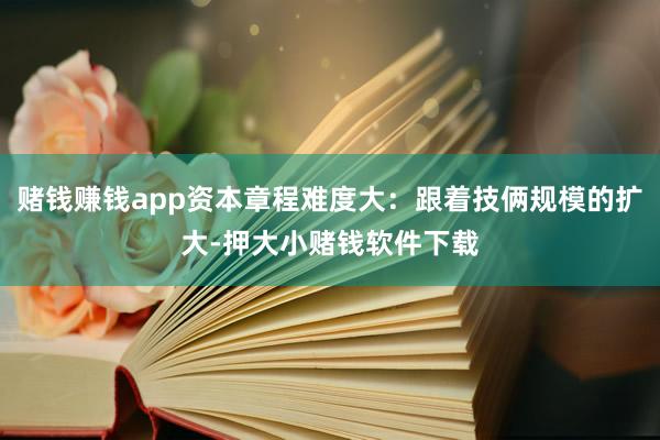 赌钱赚钱app资本章程难度大：跟着技俩规模的扩大-押大小赌钱软件下载
