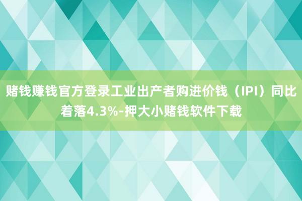 赌钱赚钱官方登录工业出产者购进价钱（IPI）同比着落4.3%-押大小赌钱软件下载