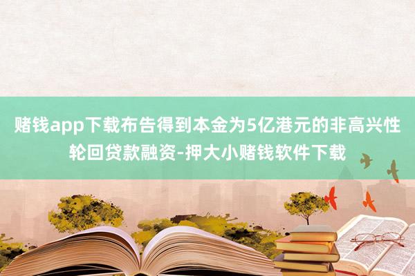 赌钱app下载布告得到本金为5亿港元的非高兴性轮回贷款融资-押大小赌钱软件下载