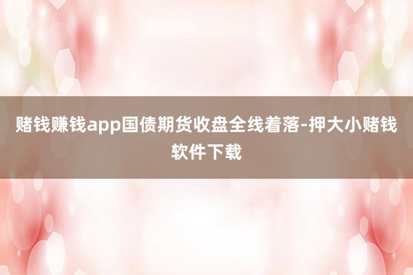 赌钱赚钱app国债期货收盘全线着落-押大小赌钱软件下载