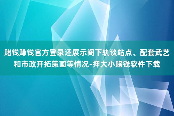 赌钱赚钱官方登录还展示阁下轨谈站点、配套武艺和市政开拓策画等情况-押大小赌钱软件下载