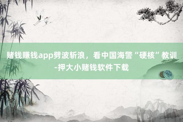 赌钱赚钱app劈波斩浪，看中国海警“硬核”教训-押大小赌钱软件下载