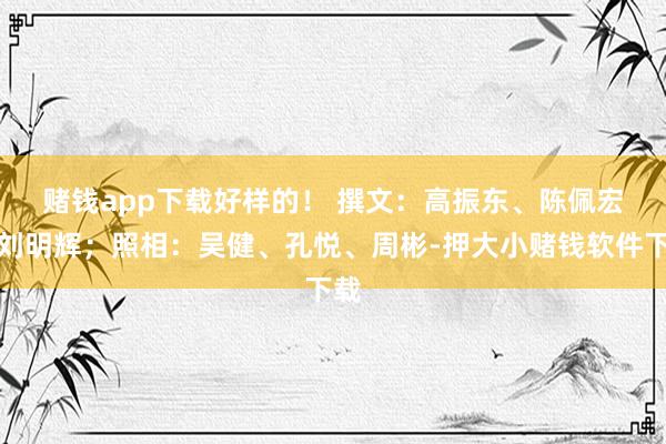 赌钱app下载好样的！ 　　撰文：高振东、陈佩宏、刘明辉；照相：吴健、孔悦、周彬-押大小赌钱软件下载