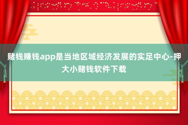 赌钱赚钱app是当地区域经济发展的实足中心-押大小赌钱软件下载