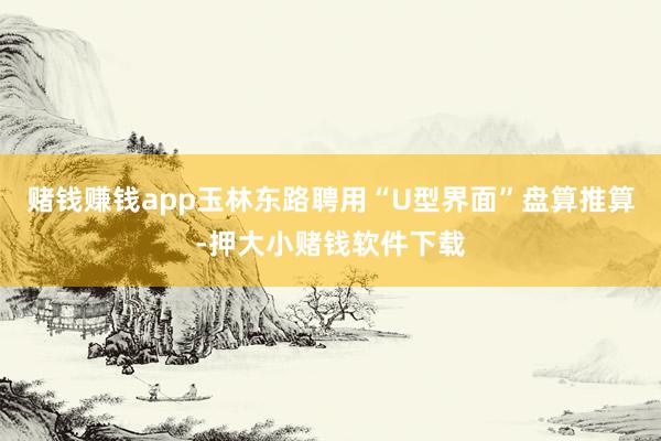 赌钱赚钱app玉林东路聘用“U型界面”盘算推算-押大小赌钱软件下载