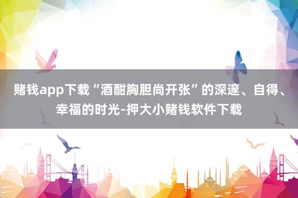 赌钱app下载“酒酣胸胆尚开张”的深邃、自得、幸福的时光-押大小赌钱软件下载