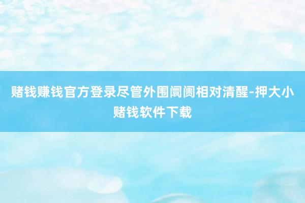赌钱赚钱官方登录尽管外围阛阓相对清醒-押大小赌钱软件下载