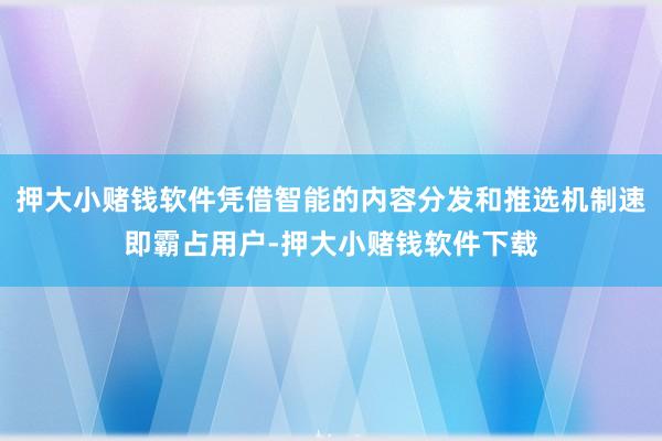押大小赌钱软件凭借智能的内容分发和推选机制速即霸占用户-押大小赌钱软件下载