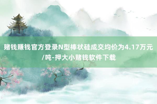 赌钱赚钱官方登录N型棒状硅成交均价为4.17万元/吨-押大小赌钱软件下载