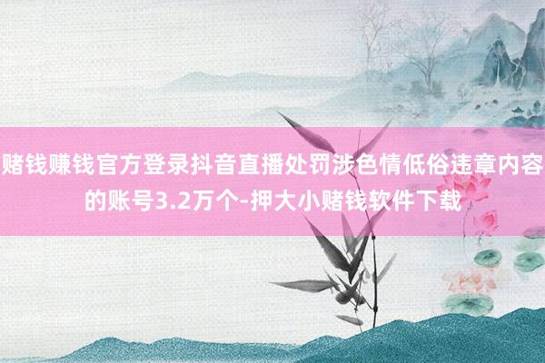 赌钱赚钱官方登录抖音直播处罚涉色情低俗违章内容的账号3.2万个-押大小赌钱软件下载