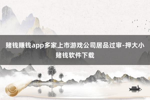赌钱赚钱app多家上市游戏公司居品过审-押大小赌钱软件下载
