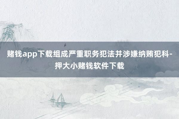 赌钱app下载组成严重职务犯法并涉嫌纳贿犯科-押大小赌钱软件下载