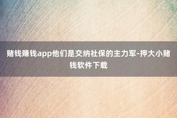 赌钱赚钱app他们是交纳社保的主力军-押大小赌钱软件下载