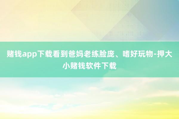 赌钱app下载看到爸妈老练脸庞、嗜好玩物-押大小赌钱软件下载