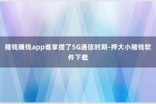 赌钱赚钱app谁掌捏了5G通信时期-押大小赌钱软件下载