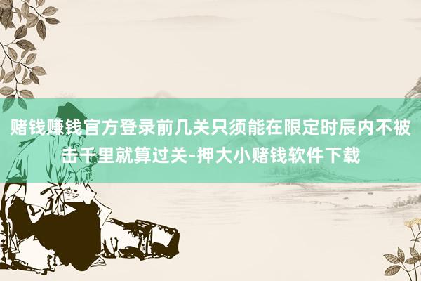 赌钱赚钱官方登录前几关只须能在限定时辰内不被击千里就算过关-押大小赌钱软件下载