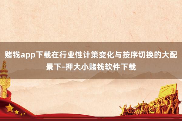 赌钱app下载在行业性计策变化与按序切换的大配景下-押大小赌钱软件下载