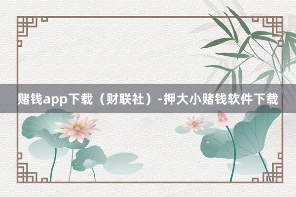 赌钱app下载（财联社）-押大小赌钱软件下载