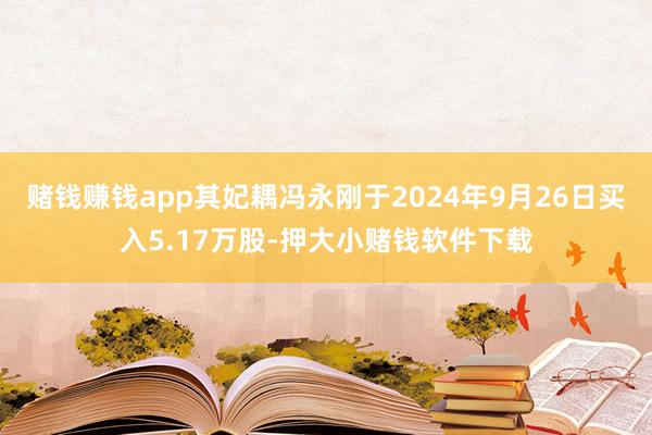 赌钱赚钱app其妃耦冯永刚于2024年9月26日买入5.17万股-押大小赌钱软件下载