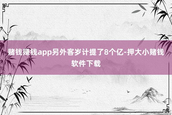 赌钱赚钱app另外客岁计提了8个亿-押大小赌钱软件下载