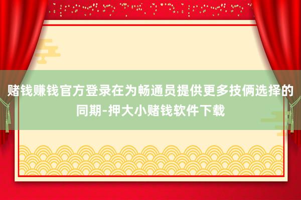 赌钱赚钱官方登录在为畅通员提供更多技俩选择的同期-押大小赌钱软件下载