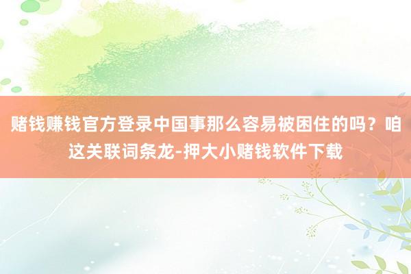 赌钱赚钱官方登录中国事那么容易被困住的吗？咱这关联词条龙-押大小赌钱软件下载