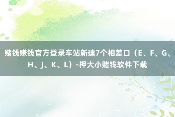 赌钱赚钱官方登录车站新建7个相差口（E、F、G、H、J、K、L）-押大小赌钱软件下载