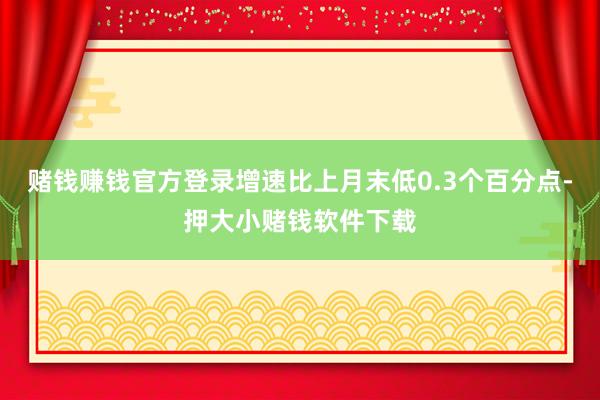 赌钱赚钱官方登录增速比上月末低0.3个百分点-押大小赌钱软件下载