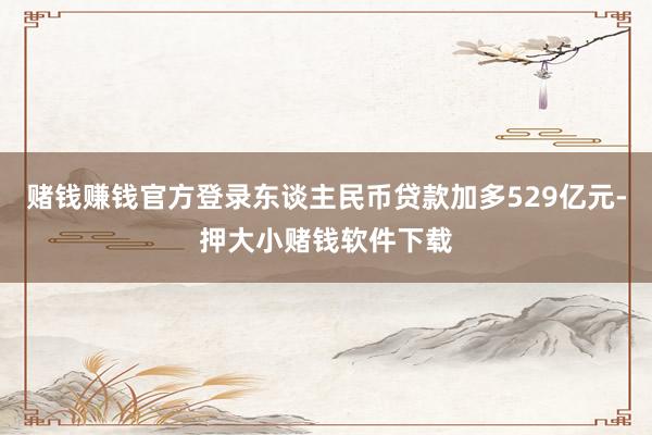 赌钱赚钱官方登录东谈主民币贷款加多529亿元-押大小赌钱软件下载