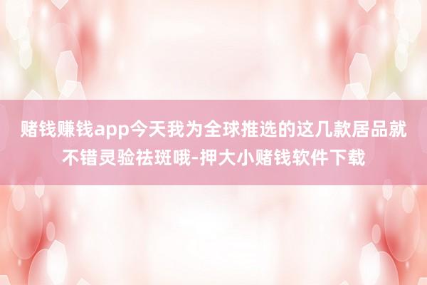 赌钱赚钱app今天我为全球推选的这几款居品就不错灵验祛斑哦-押大小赌钱软件下载