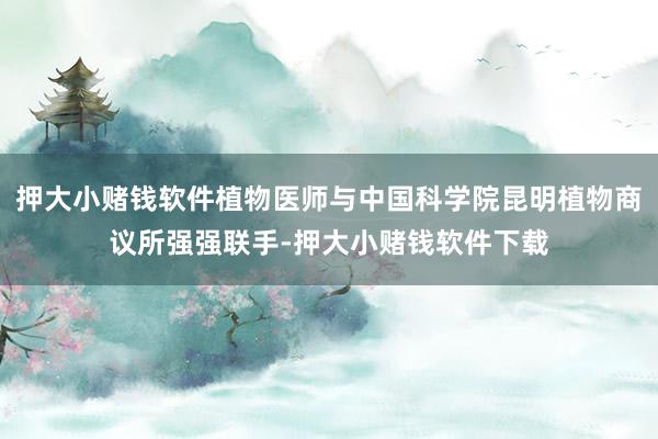 押大小赌钱软件植物医师与中国科学院昆明植物商议所强强联手-押大小赌钱软件下载