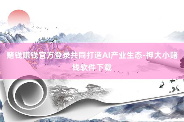 赌钱赚钱官方登录共同打造AI产业生态-押大小赌钱软件下载