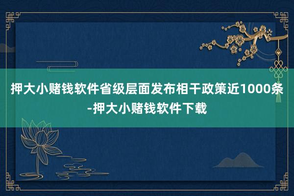 押大小赌钱软件省级层面发布相干政策近1000条-押大小赌钱软件下载